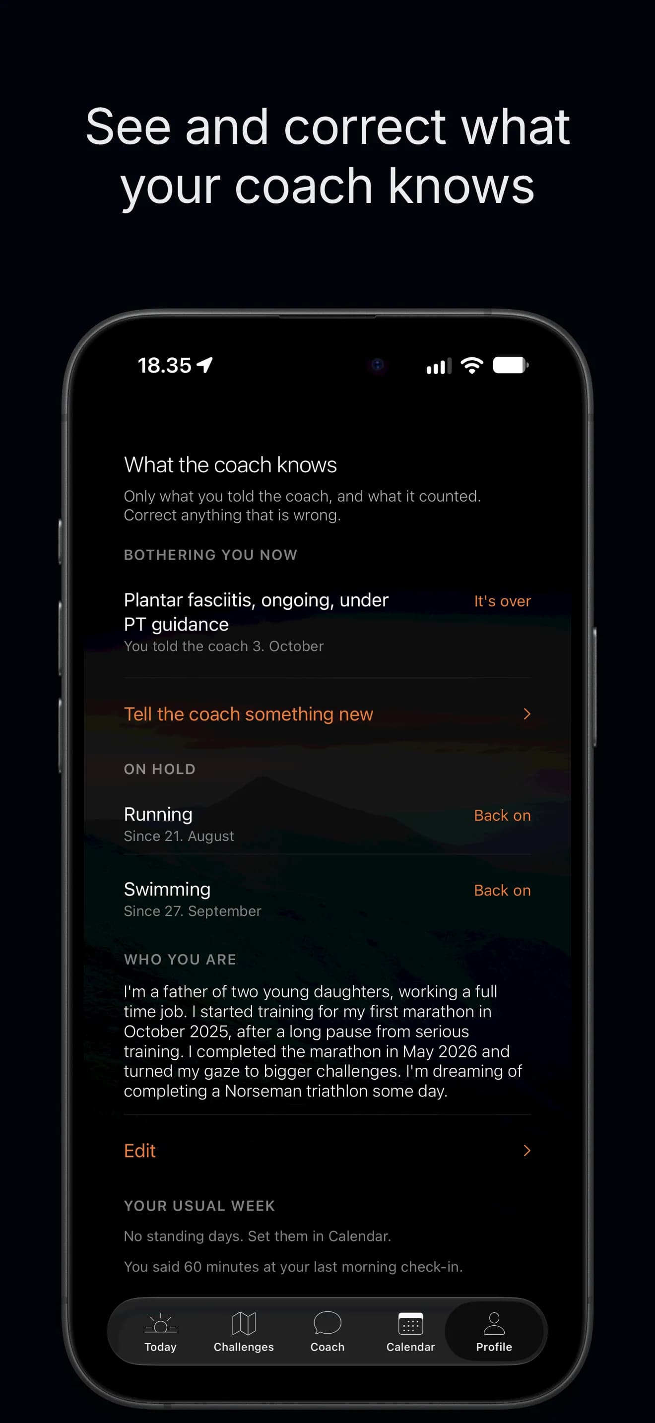 See and correct what your coach knows. What the coach knows, in Profile: an injury bothering you now, a place to tell the coach something new, running and swimming on hold, who you are in your own words and your usual week. One tap ends the injury or brings a sport back.
